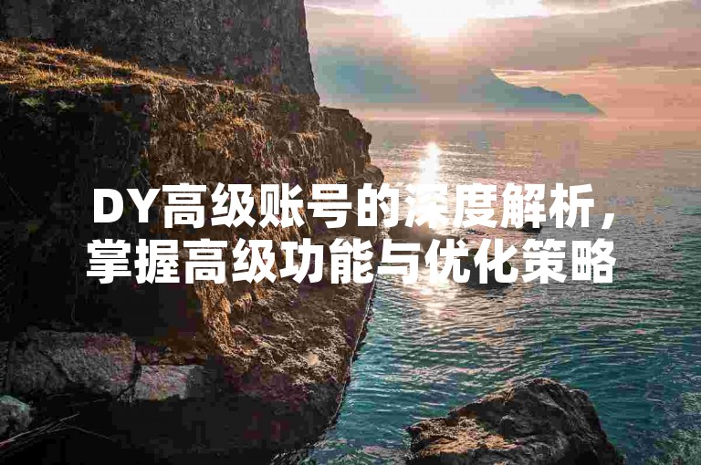 DY高级账号的深度解析，掌握高级功能与优化策略，为2025年的社交媒体趋势做好准备！