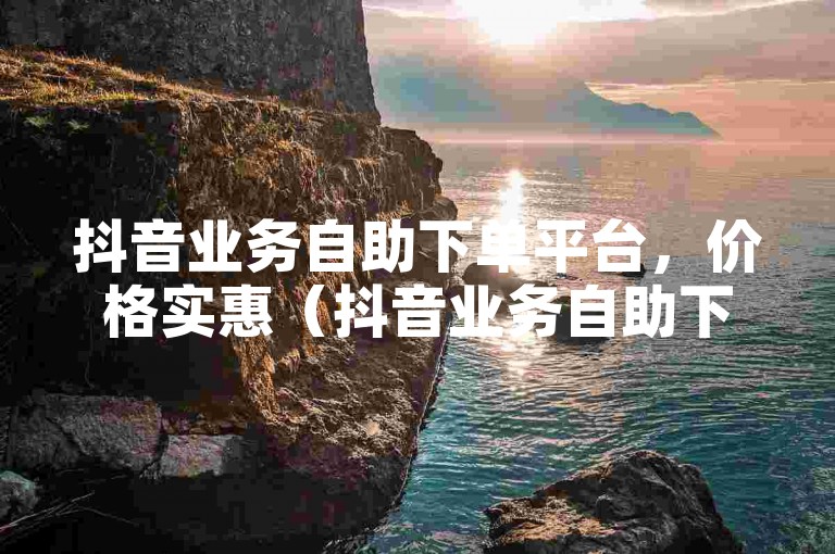 抖音业务自助下单平台，价格实惠（抖音业务自助下单平台02）。