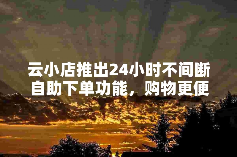 云小店推出24小时不间断自助下单功能，购物更便捷！