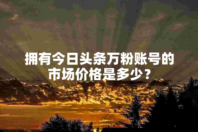 拥有今日头条万粉账号的市场价格是多少？