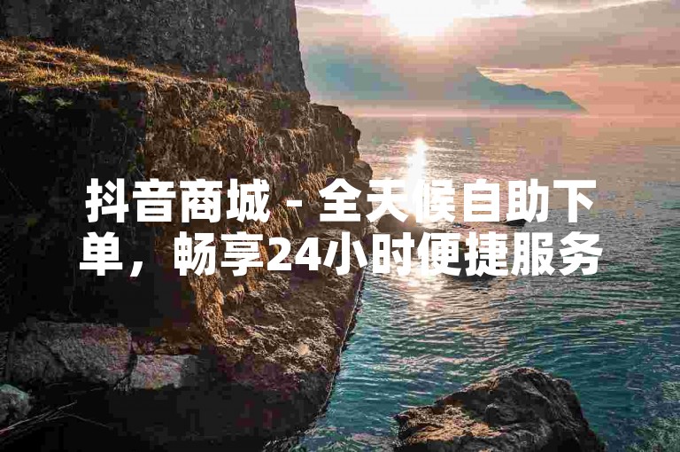 抖音商城 - 全天候自助下单，畅享24小时便捷服务。