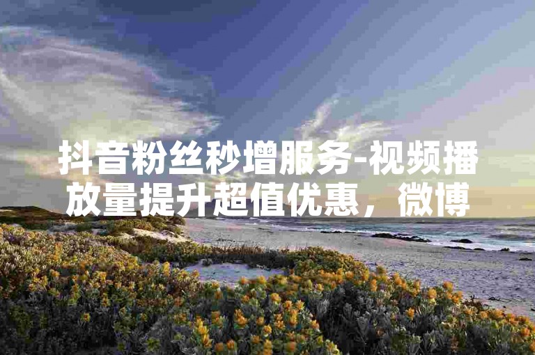 抖音粉丝秒增服务-视频播放量提升超值优惠，微博点赞工具免费使用2023年最新版。