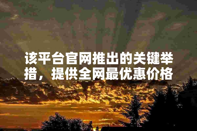 该平台官网推出的关键举措，提供全网最优惠价格服务，让顾客享受超值折扣，是新用户的理想选择！