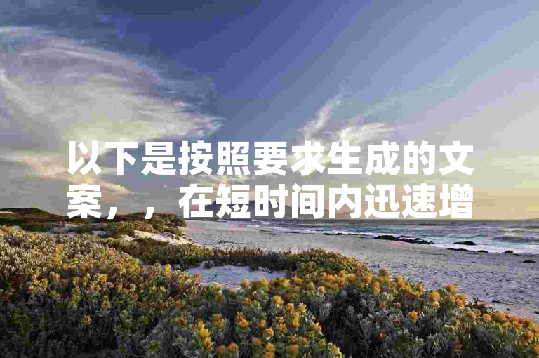 以下是按照要求生成的文案，，在短时间内迅速增加社交媒体粉丝量，帮助你快速构建强大的在线影响力和品牌知名度。