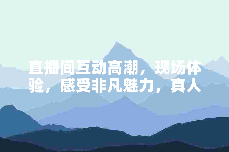 直播间互动高潮，现场体验，感受非凡魅力，真人下单带你身临其境。