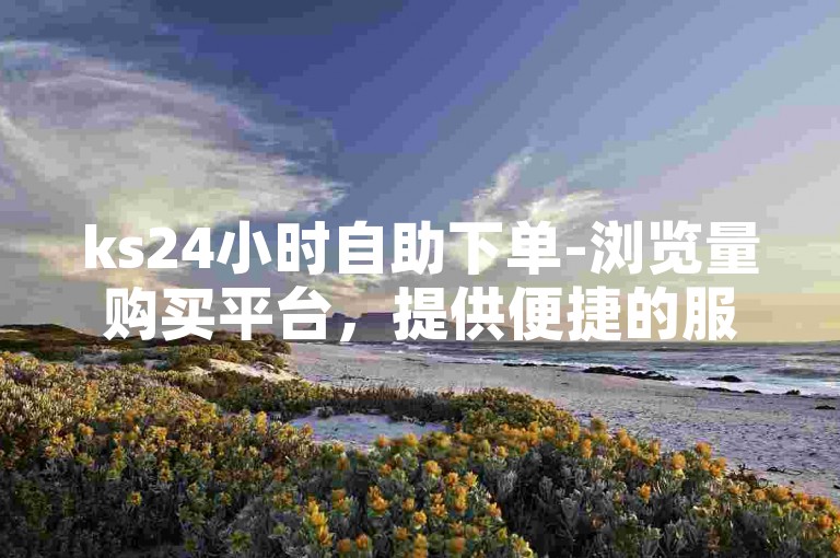 ks24小时自助下单-浏览量购买平台，提供便捷的服务，满足用户对浏览量的需求。