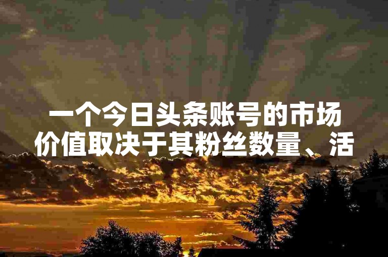 一个今日头条账号的市场价值取决于其粉丝数量、活跃度以及内容质量等因素。