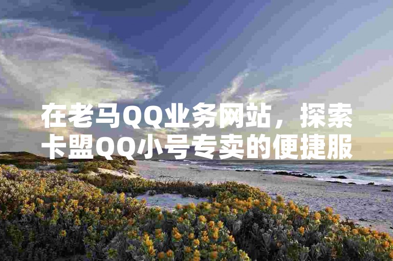 在老马QQ业务网站，探索卡盟QQ小号专卖的便捷服务，同时揭秘抖音作品如何迅速吸引粉丝，提升QQ浏览量与访客数。