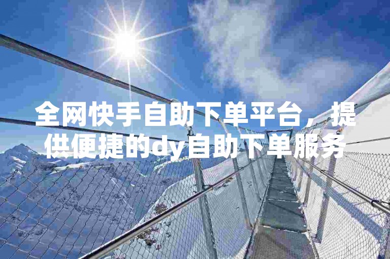 全网快手自助下单平台，提供便捷的dy自助下单服务，满足您的业务需求。