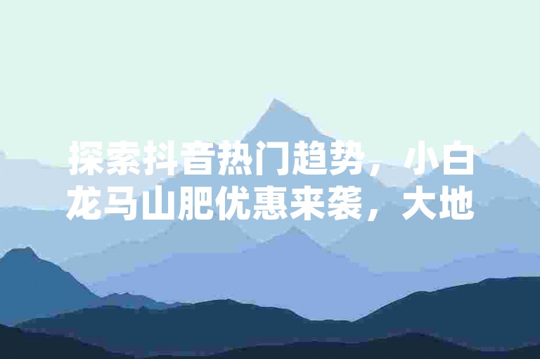 探索抖音热门趋势，小白龙马山肥优惠来袭，大地房特惠活动等你参与，更有免费浏览量网站福利 - pdd助力轻松购，想拥有60级抖音账号？这里有机会！