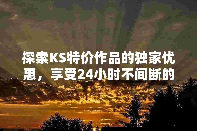 探索KS特价作品的独家优惠，享受24小时不间断的低价服务，让dy自助商城成为你的网红助手首选。