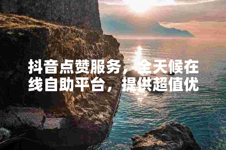 抖音点赞服务，全天候在线自助平台，提供超值优惠，仅需1元即可获得100赞。