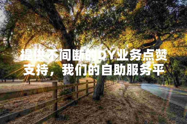 提供不间断的DY业务点赞支持，我们的自助服务平台以全网最优惠的价格，成为您提升网络影响力的不二之选。