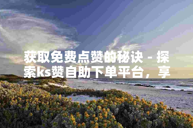 获取免费点赞的秘诀 - 探索ks赞自助下单平台，享受网站提供的十个免费赞。
