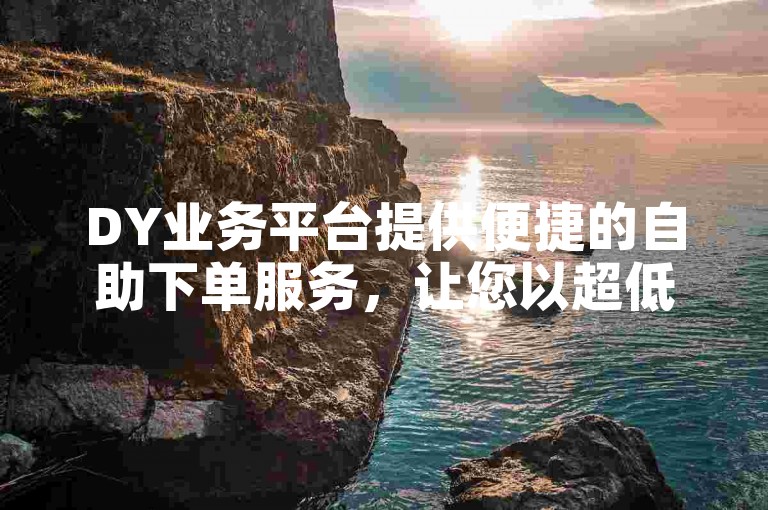 DY业务平台提供便捷的自助下单服务，让您以超低价享受快速秒赞。