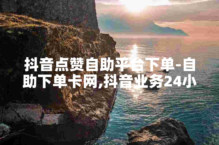 抖音点赞自助平台下单-自助下单卡网,抖音业务24小时在线下单平台免费