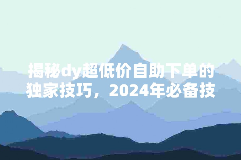 揭秘dy超低价自助下单的独家技巧，2024年必备技能！
