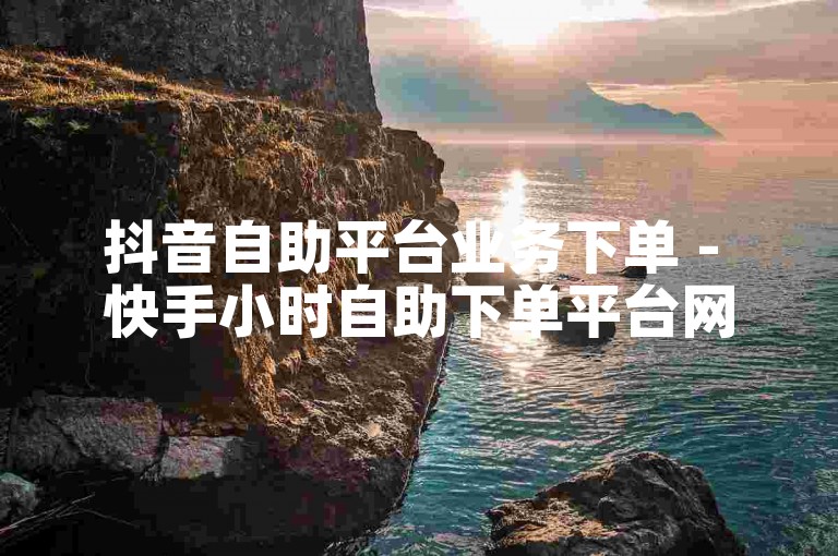抖音自助平台业务下单 - 快手小时自助下单平台网站便宜