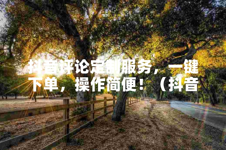 抖音评论定制服务，一键下单，操作简便！（抖音评论自助下单，轻松实现！）