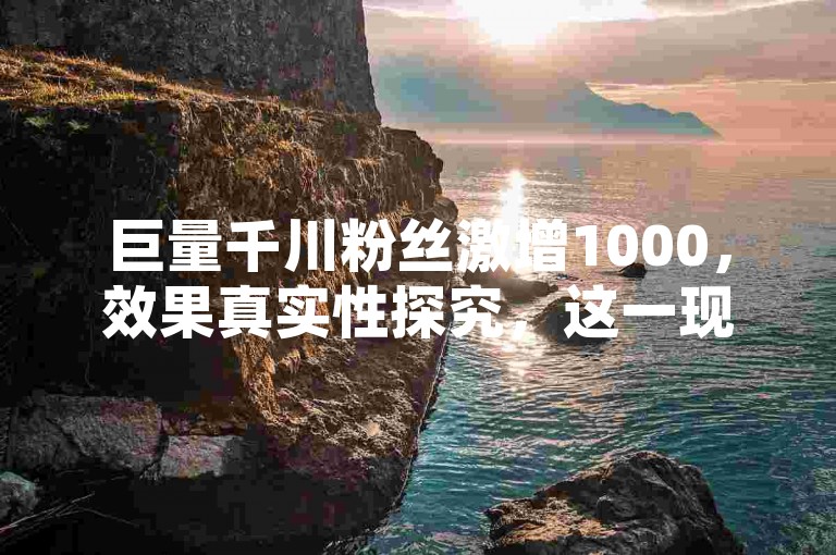 巨量千川粉丝激增1000，效果真实性探究，这一现象引发了广泛的关注和讨论。