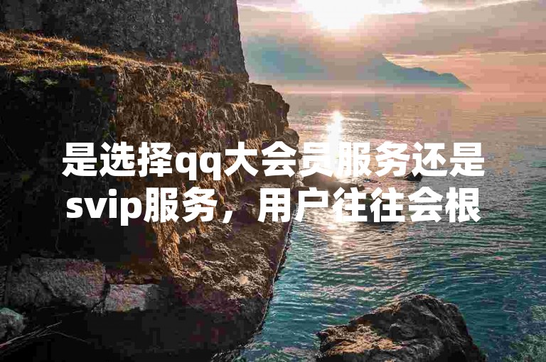 是选择qq大会员服务还是svip服务，用户往往会根据自身需求权衡两者的不同特权和福利。