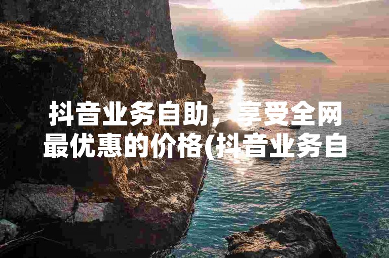 抖音业务自助，享受全网最优惠的价格(抖音业务自助特惠价格)。