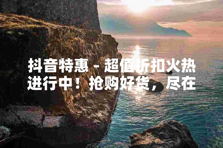 抖音特惠 - 超值折扣火热进行中！抢购好货，尽在抖音！！
