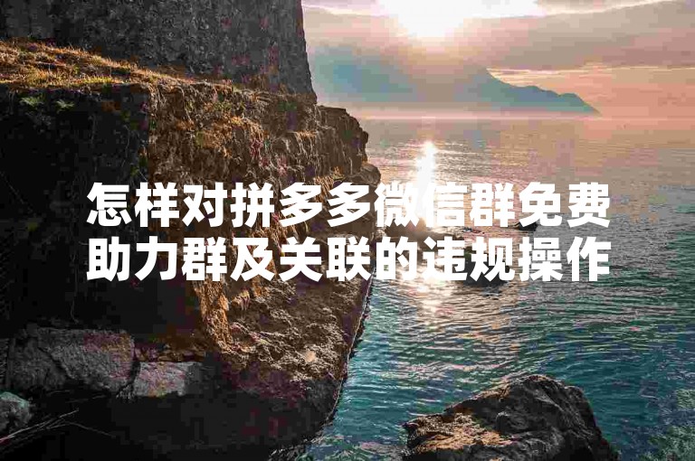 怎样对拼多多微信群免费助力群及关联的违规操作进行举报？