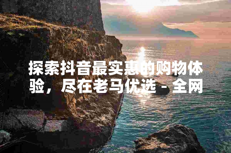 探索抖音最实惠的购物体验，尽在老马优选 - 全网最低价商品一网打尽，火爆平台不容错过！