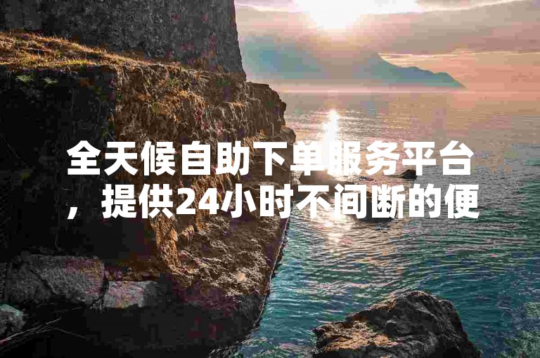 全天候自助下单服务平台，提供24小时不间断的便捷体验。