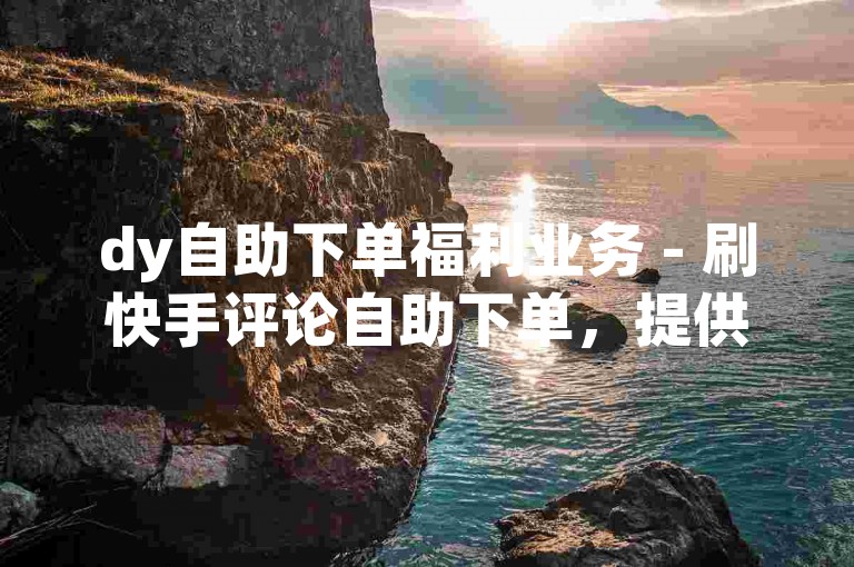 dy自助下单福利业务 - 刷快手评论自助下单，提供便捷的在线服务。