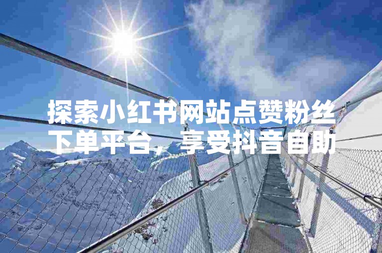 探索小红书网站点赞粉丝下单平台，享受抖音自助下单业务带来的最低价优惠。