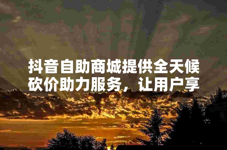 抖音自助商城提供全天候砍价助力服务，让用户享受24小时不间断的优惠体验。