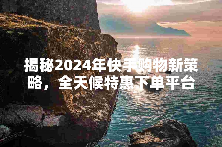 揭秘2024年快手购物新策略，全天候特惠下单平台，让你尽享不间断的低价优惠！