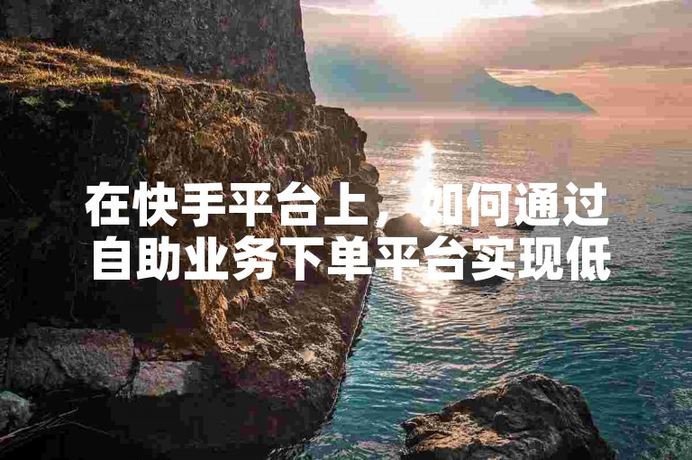 在快手平台上，如何通过自助业务下单平台实现低价涨赞？