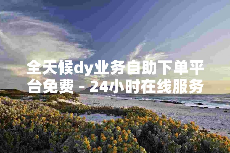全天候dy业务自助下单平台免费 - 24小时在线服务