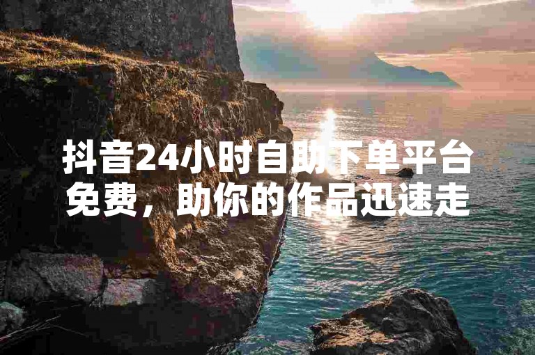 抖音24小时自助下单平台免费，助你的作品迅速走红！