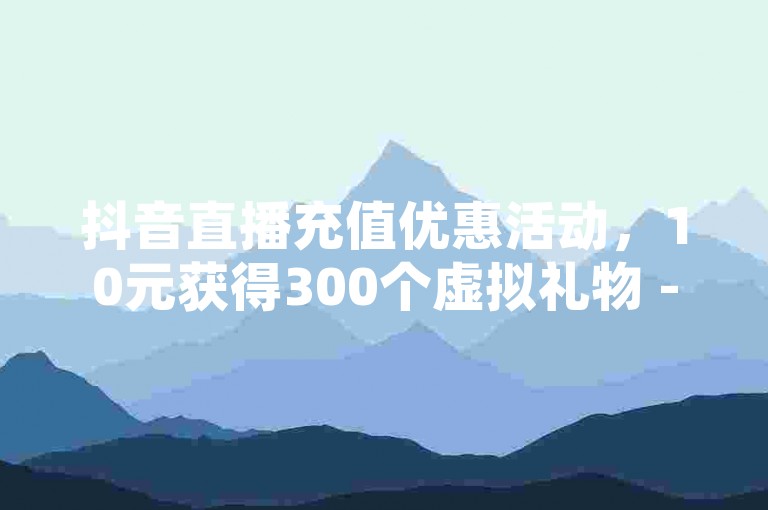 抖音直播充值优惠活动，10元获得300个虚拟礼物 - 探索全天候自助点赞服务 - 快速提升QQ空间人气的免费平台。