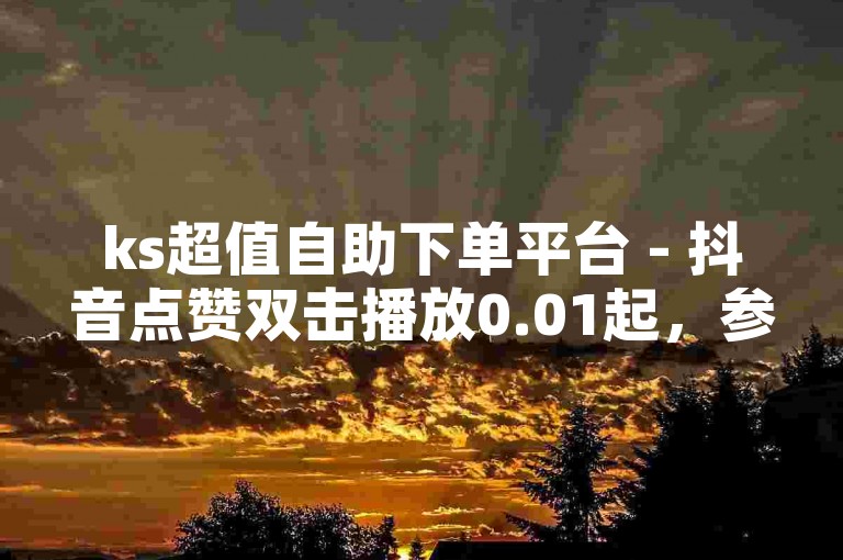 ks超值自助下单平台 - 抖音点赞双击播放0.01起，参与大地房产马山肥装修特惠活动。