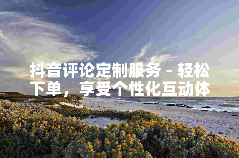 抖音评论定制服务 - 轻松下单，享受个性化互动体验！