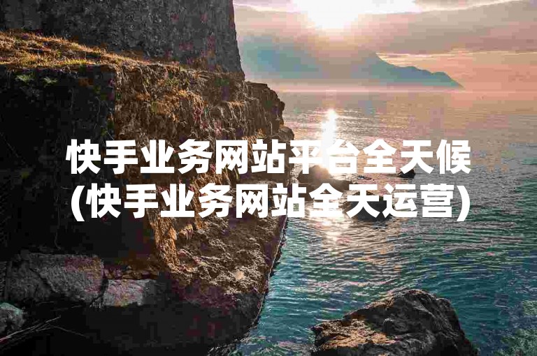 快手业务网站平台全天候(快手业务网站全天运营)。