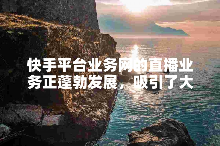 快手平台业务网的直播业务正蓬勃发展，吸引了大量用户的关注和参与。