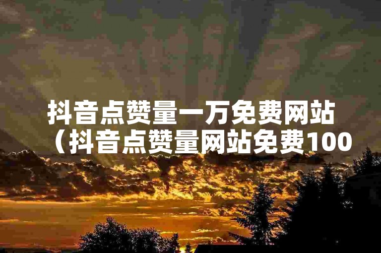 抖音点赞量一万免费网站（抖音点赞量网站免费1000）