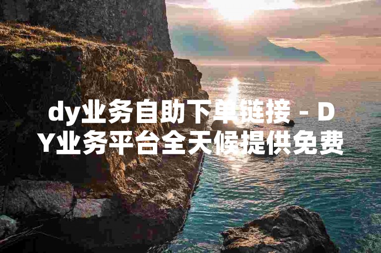 dy业务自助下单链接 - DY业务平台全天候提供免费下单服务