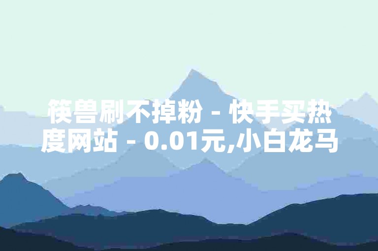 筷兽刷不掉粉 - 快手买热度网站 - 0.01元,小白龙马山有限责任公司