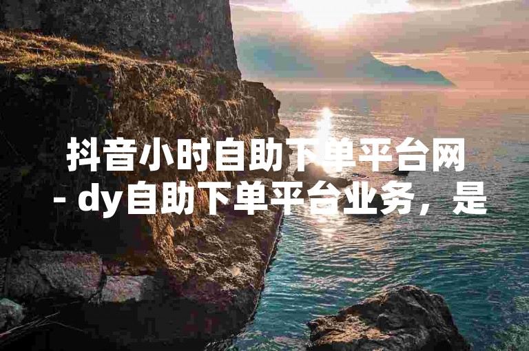 抖音小时自助下单平台网 - dy自助下单平台业务，是一个便捷的在线服务平台。