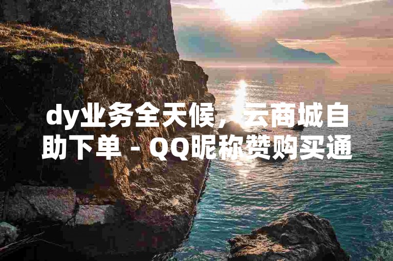 dy业务全天候，云商城自助下单 - QQ昵称赞购买通道怎么找 - 快手点赞迅速1000次双击仅需0.01元小白龙马山肥壮房产装修大促销！