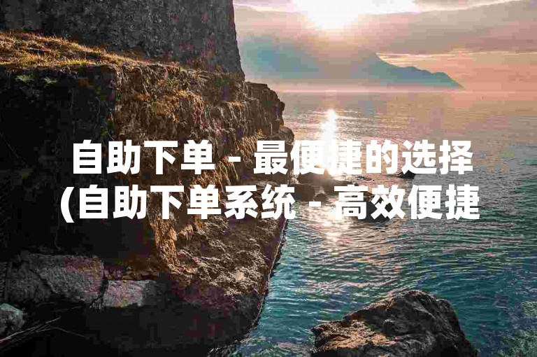 自助下单 - 最便捷的选择(自助下单系统 - 高效便捷)