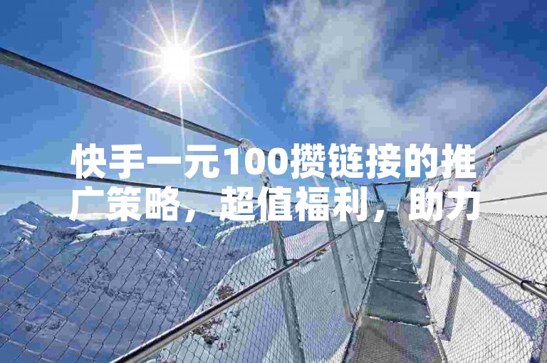 快手一元100攒链接的推广策略，超值福利，助力新人快速成长！