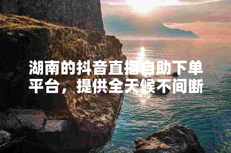 湖南的抖音直播自助下单平台，提供全天候不间断的代挂服务，确保您随时都能轻松下单。